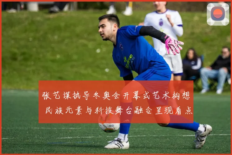 张艺谋执导冬奥会开幕式艺术构想 民族元素与科技舞台融合呈现看点