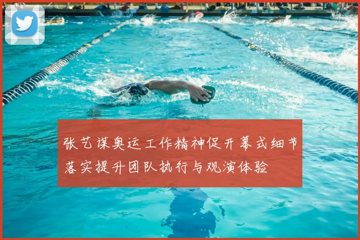 张艺谋奥运工作精神促开幕式细节落实提升团队执行与观演体验