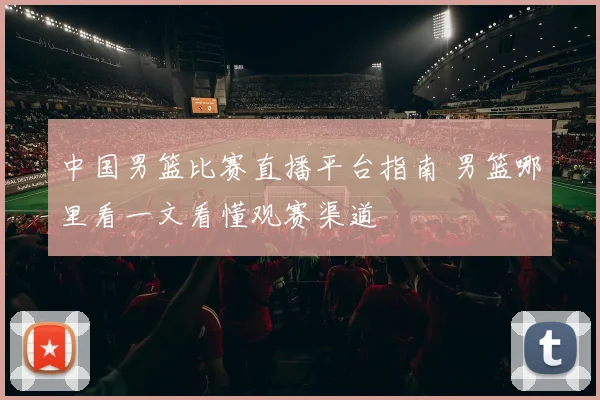 中国男篮比赛直播平台指南 男篮哪里看一文看懂观赛渠道