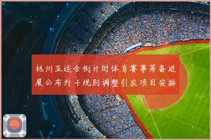 杭州亚运会倒计时体育赛事筹备进展公布外卡规则调整引发项目安排关注