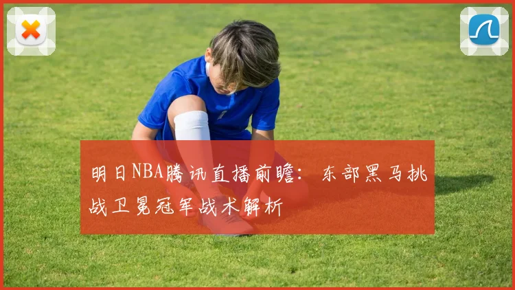 明日NBA腾讯直播前瞻：东部黑马挑战卫冕冠军战术解析