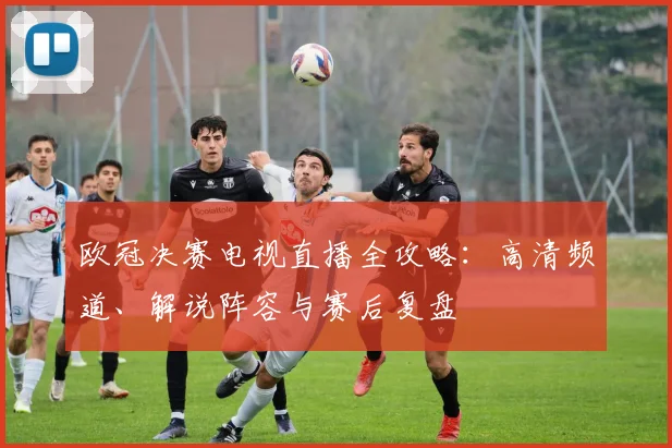 欧冠决赛电视直播全攻略：高清频道、解说阵容与赛后复盘