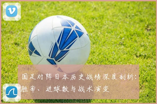 国足对阵日本历史战绩深度剖析：胜率、进球数与战术演变